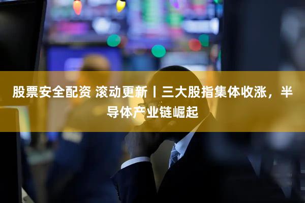 股票安全配资 滚动更新丨三大股指集体收涨，半导体产业链崛起