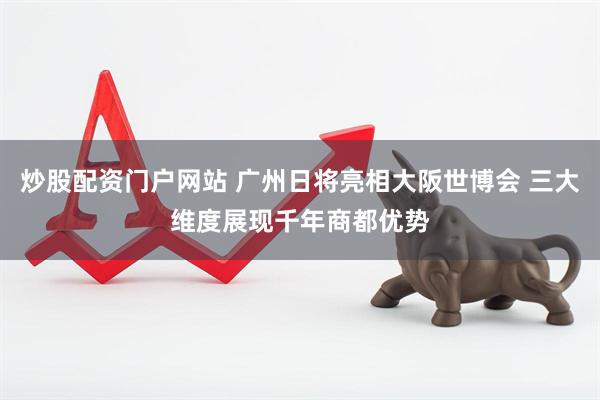 炒股配资门户网站 广州日将亮相大阪世博会 三大维度展现千年商都优势