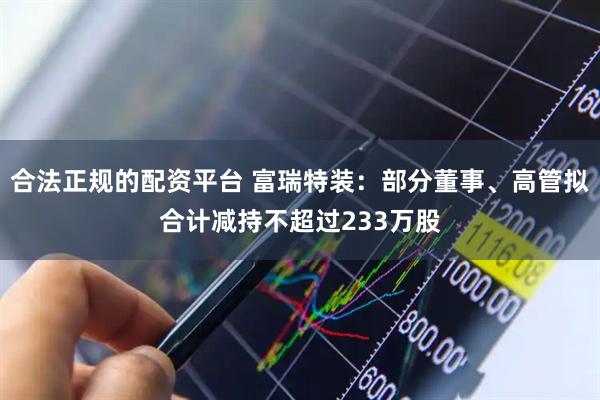 合法正规的配资平台 富瑞特装：部分董事、高管拟合计减持不超过233万股