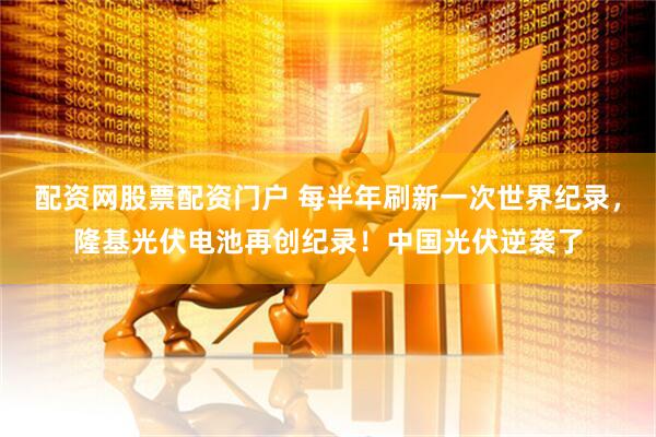 配资网股票配资门户 每半年刷新一次世界纪录，隆基光伏电池再创纪录！中国光伏逆袭了