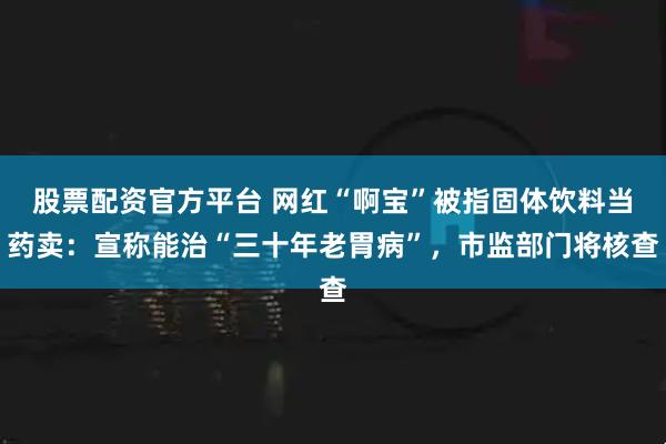 股票配资官方平台 网红“啊宝”被指固体饮料当药卖：宣称能治“三十年老胃病”，市监部门将核查