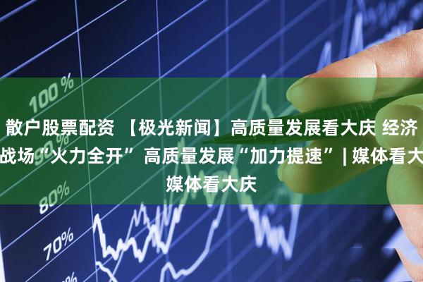 散户股票配资 【极光新闻】高质量发展看大庆 经济主战场“火力全开” 高质量发展“加力提速” | 媒体看大庆