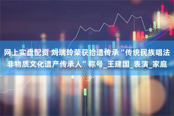 网上实盘配资 刘瑞玲荣获拾遗传承“传统民族唱法非物质文化遗产传承人”称号_王建国_表演_家庭