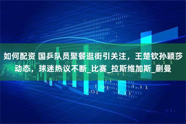如何配资 国乒队员聚餐逛街引关注，王楚钦孙颖莎动态，球迷热议不断_比赛_拉斯维加斯_蒯曼