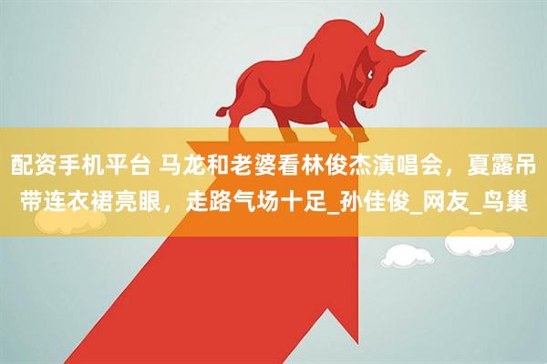 配资手机平台 马龙和老婆看林俊杰演唱会，夏露吊带连衣裙亮眼，走路气场十足_孙佳俊_网友_鸟巢