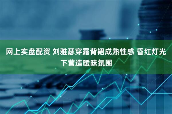 网上实盘配资 刘雅瑟穿露背裙成熟性感 昏红灯光下营造暧昧氛围