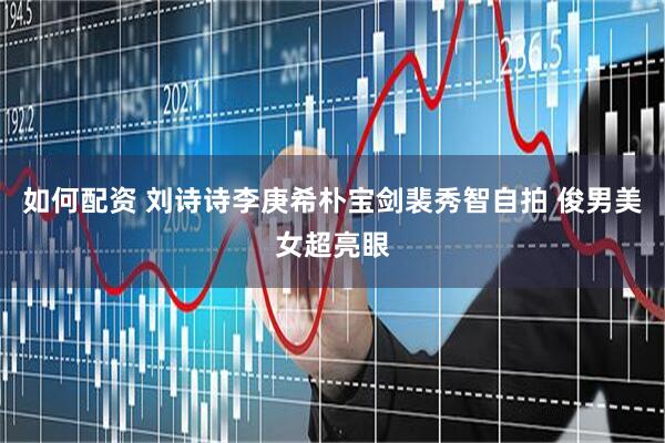 如何配资 刘诗诗李庚希朴宝剑裴秀智自拍 俊男美女超亮眼