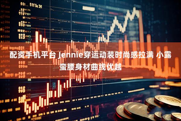 配资手机平台 Jennie穿运动装时尚感拉满 小露蛮腰身材曲线优越