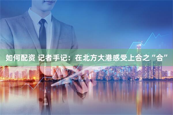 如何配资 记者手记：在北方大港感受上合之“合”