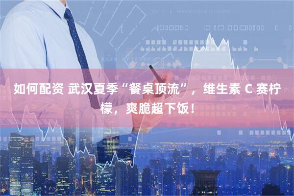 如何配资 武汉夏季“餐桌顶流”，维生素 C 赛柠檬，爽脆超下饭！