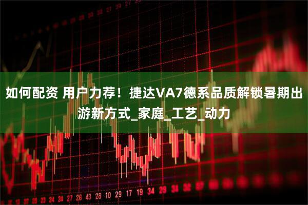 如何配资 用户力荐！捷达VA7德系品质解锁暑期出游新方式_家庭_工艺_动力